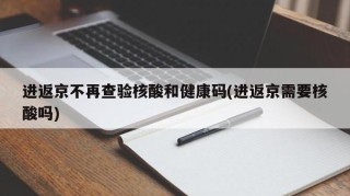 进返京不再查验核酸和健康码(进返京需要核酸吗)