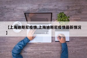 【上海迪斯尼疫情,上海迪斯尼疫情最新情况】