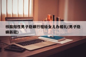 核酸阳性男子隐瞒行程给女儿办婚礼(男子隐瞒新冠)