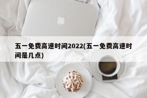 五一免费高速时间2022(五一免费高速时间是几点)