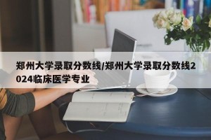 郑州大学录取分数线/郑州大学录取分数线2024临床医学专业
