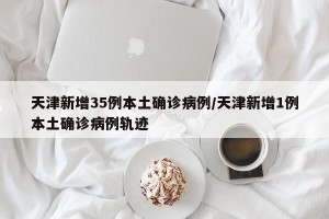 天津新增35例本土确诊病例/天津新增1例本土确诊病例轨迹
