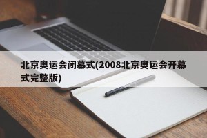 北京奥运会闭幕式(2008北京奥运会开幕式完整版)