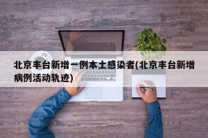 北京丰台新增一例本土感染者(北京丰台新增病例活动轨迹)