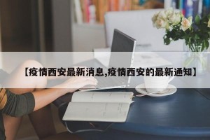 【疫情西安最新消息,疫情西安的最新通知】