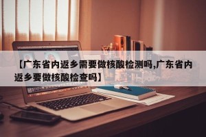 【广东省内返乡需要做核酸检测吗,广东省内返乡要做核酸检查吗】