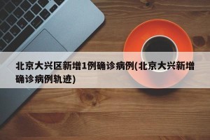 北京大兴区新增1例确诊病例(北京大兴新增确诊病例轨迹)