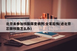 北京未参加核酸筛查病例:全家后悔(进北京忘做核酸怎么办)