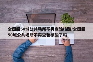 全国超50城公共场所不再查验核酸/全国超50城公共场所不再查验核酸了吗