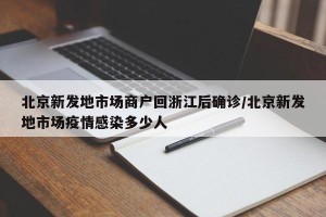 北京新发地市场商户回浙江后确诊/北京新发地市场疫情感染多少人