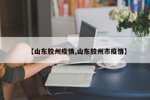 【山东胶州疫情,山东胶州市疫情】