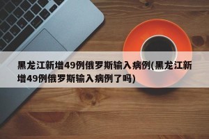 黑龙江新增49例俄罗斯输入病例(黑龙江新增49例俄罗斯输入病例了吗)