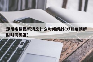 郑州疫情最新消息什么时候解封(郑州疫情解封时间确定)
