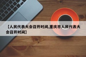 【人民代表大会召开时间,重庆市人民代表大会召开时间】