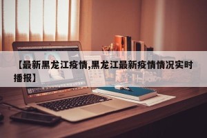 【最新黑龙江疫情,黑龙江最新疫情情况实时播报】