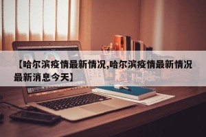 【哈尔滨疫情最新情况,哈尔滨疫情最新情况最新消息今天】