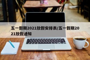 五一假期2021放假安排表/五一假期2021放假通知