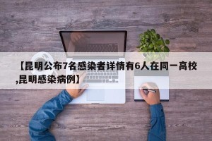 【昆明公布7名感染者详情有6人在同一高校,昆明感染病例】