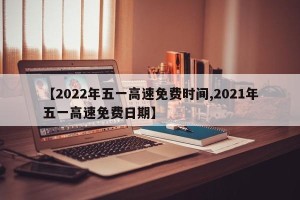 【2022年五一高速免费时间,2021年五一高速免费日期】