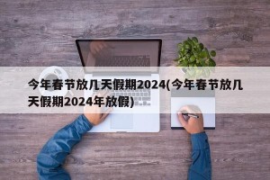 今年春节放几天假期2024(今年春节放几天假期2024年放假)