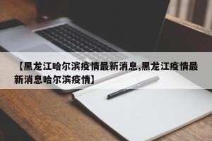 【黑龙江哈尔滨疫情最新消息,黑龙江疫情最新消息哈尔滨疫情】