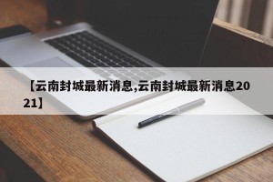 【云南封城最新消息,云南封城最新消息2021】