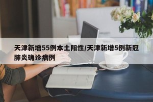 天津新增55例本土阳性/天津新增5例新冠肺炎确诊病例