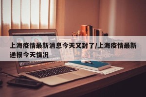 上海疫情最新消息今天又封了/上海疫情最新通报今天情况