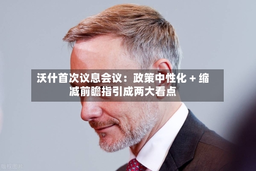 沃什首次议息会议:政策中性化 + 缩减前瞻指引成两大看点