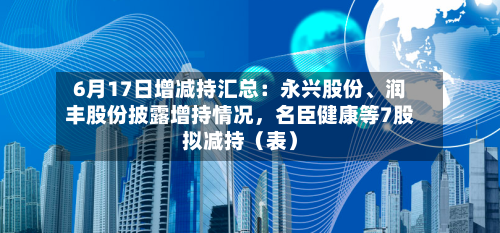6月17日增减持汇总:永兴股份、润丰股份披露增持情况,名臣健康等7股拟减持(表)