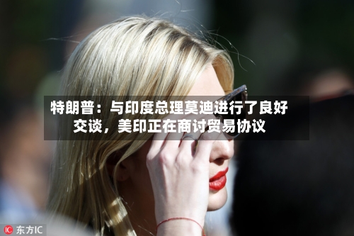 特朗普:与印度总理莫迪进行了良好交谈,美印正在商讨贸易协议