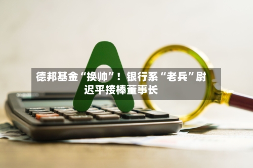 德邦基金“换帅”!银行系“老兵”尉迟平接棒董事长
