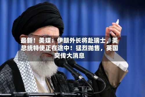 最新！美媒：伊朗外长将赴瑞士，美总统特使正在途中！猛烈抛售，英国突传大消息-第1张图片
