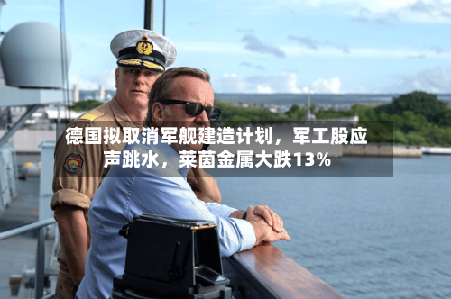 德国拟取消军舰建造计划,军工股应声跳水,莱茵金属大跌13%