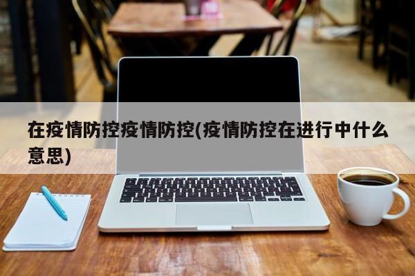 在疫情防控疫情防控(疫情防控在进行中什么意思)