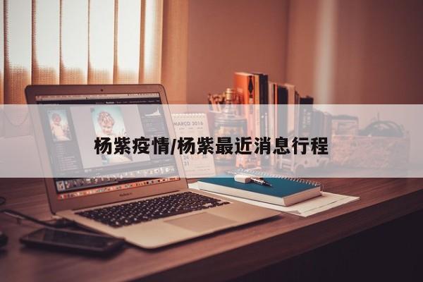 杨紫疫情/杨紫最近消息行程