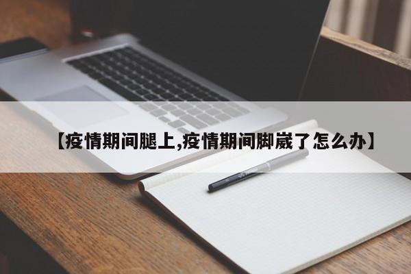 【疫情期间腿上,疫情期间脚崴了怎么办】